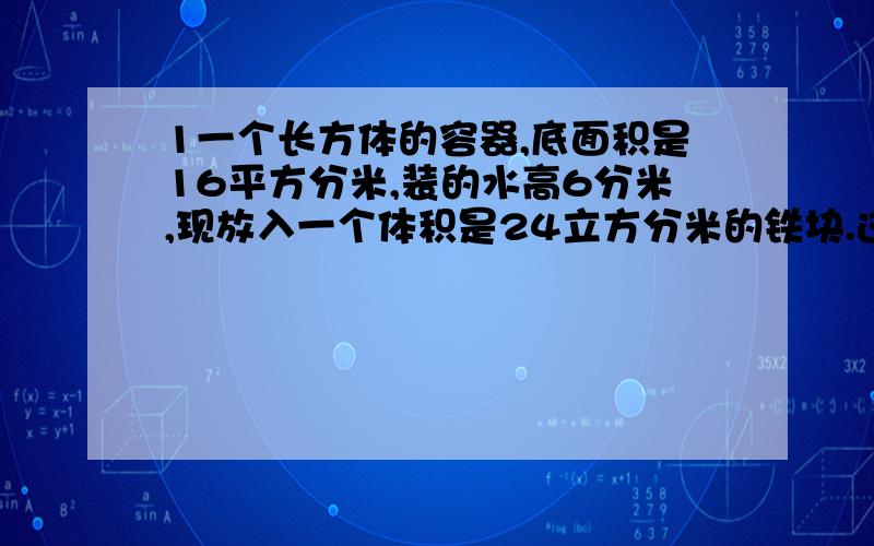 1一个长方体的容器,底面积是16平方分米,装的水高6分米,现放入一个体积是24立方分米的铁块.这时的水面高?2.体育场用37.5的煤渣铺在一条长100米、宽7.5米的直跑道上.煤渣可以铺多少厘米厚?3.