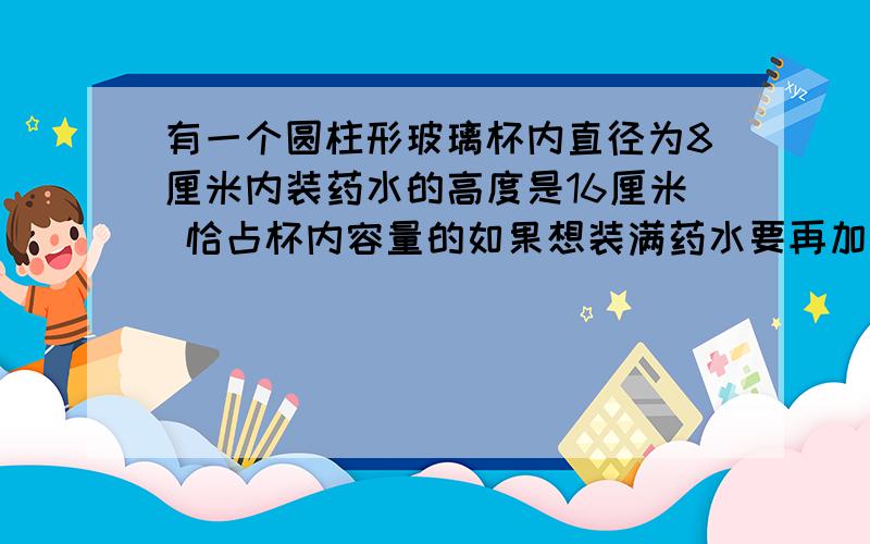 有一个圆柱形玻璃杯内直径为8厘米内装药水的高度是16厘米 恰占杯内容量的如果想装满药水要再加入药水多少毫升急 那个占容量的5分之4