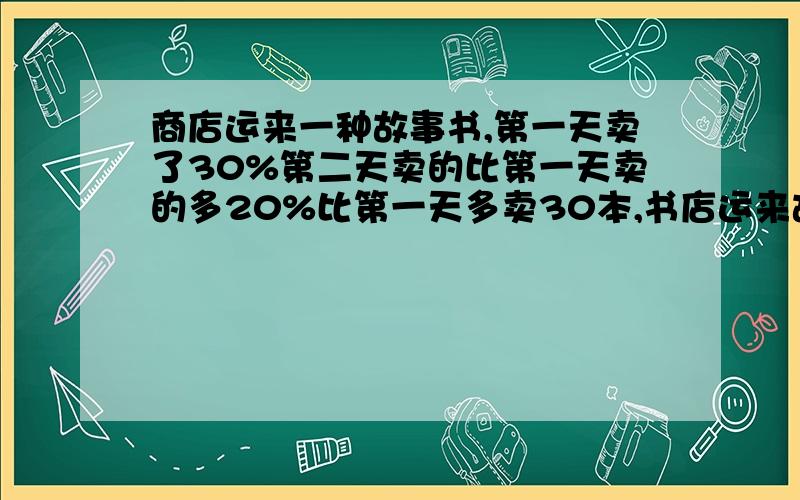 商店运来一种故事书,第一天卖了30%第二天卖的比第一天卖的多20%比第一天多卖30本,书店运来故事书多少本?