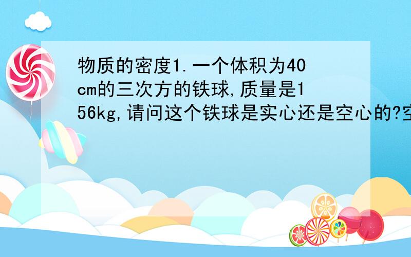 物质的密度1.一个体积为40cm的三次方的铁球,质量是156kg,请问这个铁球是实心还是空心的?空心体积是多大?提示：计算出此物体的密度,如果物体的密度和构成此物体的物质的密度相同,则说明