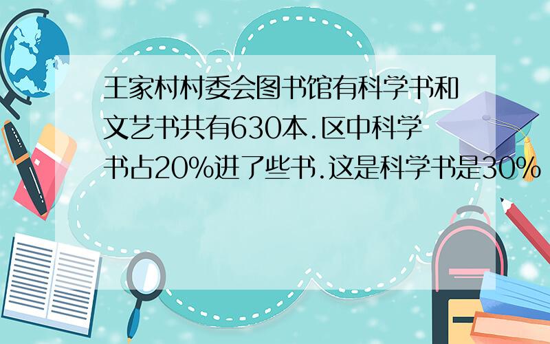 王家村村委会图书馆有科学书和文艺书共有630本.区中科学书占20%进了些书.这是科学书是30% 又买了多少本书