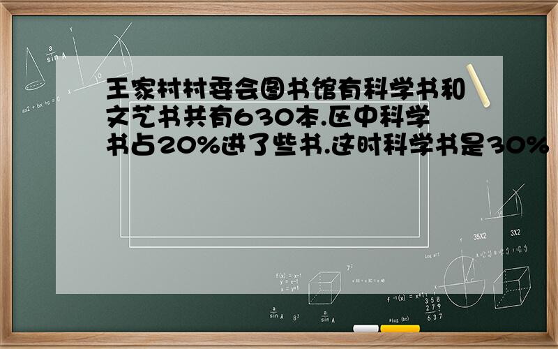 王家村村委会图书馆有科学书和文艺书共有630本.区中科学书占20%进了些书.这时科学书是30% 又买了多少本书又买了多少本科学书