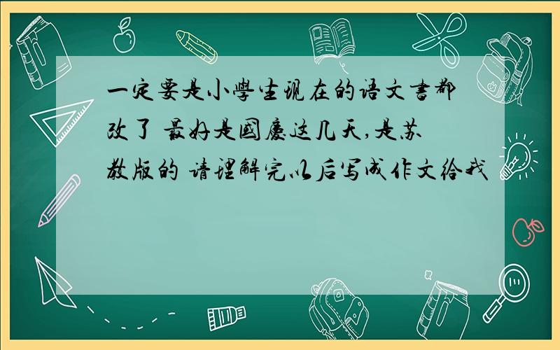 一定要是小学生现在的语文书都改了 最好是国庆这几天,是苏教版的 请理解完以后写成作文给我