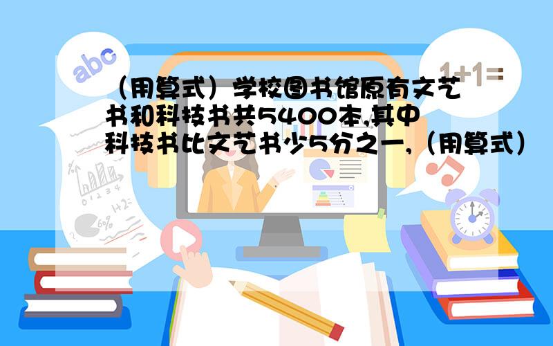 （用算式）学校图书馆原有文艺书和科技书共5400本,其中科技书比文艺书少5分之一,（用算式）（1)学校图书馆原有文艺书和科技书共5400本,其中科技书比文艺书少5/1,最近又买来一批科技书,这