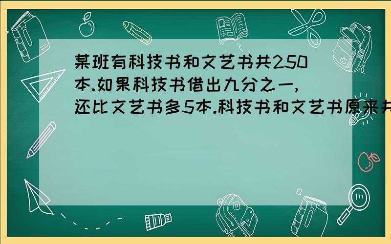 某班有科技书和文艺书共250本.如果科技书借出九分之一,还比文艺书多5本.科技书和文艺书原来共有几本?要写算式明天要交!