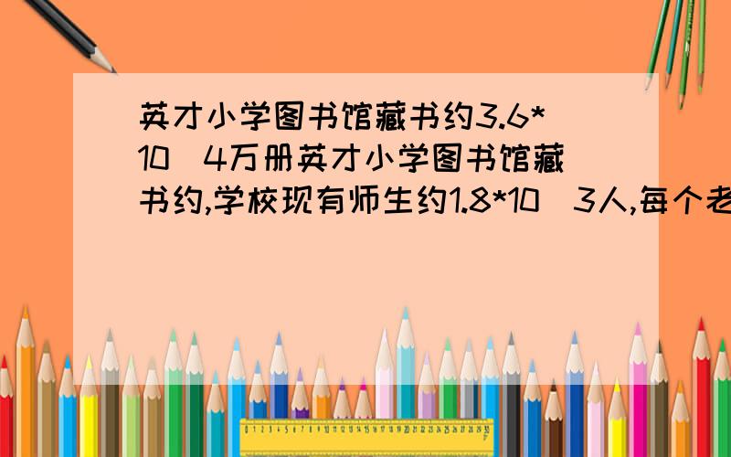 英才小学图书馆藏书约3.6*10^4万册英才小学图书馆藏书约,学校现有师生约1.8*10^3人,每个老师或学生假期平均可解约多少册图书?