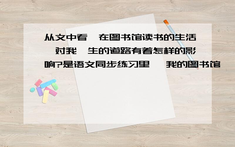 从文中看,在图书馆读书的生活,对我一生的道路有着怎样的影响?是语文同步练习里 《我的图书馆》 王蒙 的阅读题~