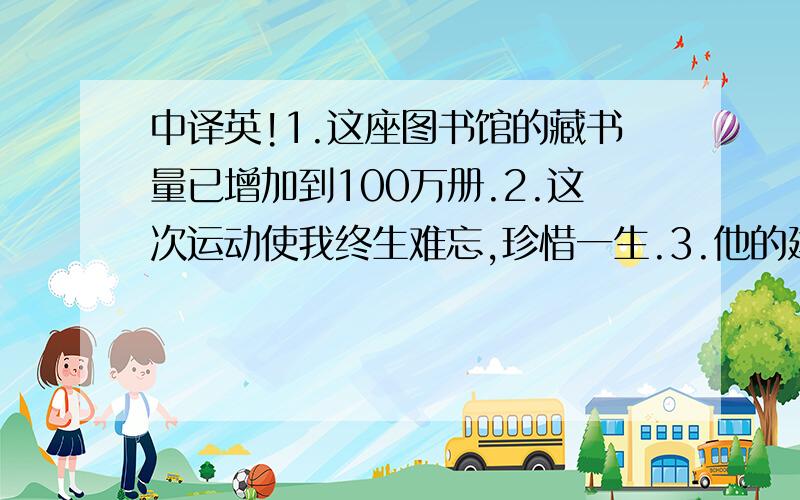 中译英!1.这座图书馆的藏书量已增加到100万册.2.这次运动使我终生难忘,珍惜一生.3.他的建议对我很...中译英!1.这座图书馆的藏书量已增加到100万册.2.这次运动使我终生难忘,珍惜一生.3.他的