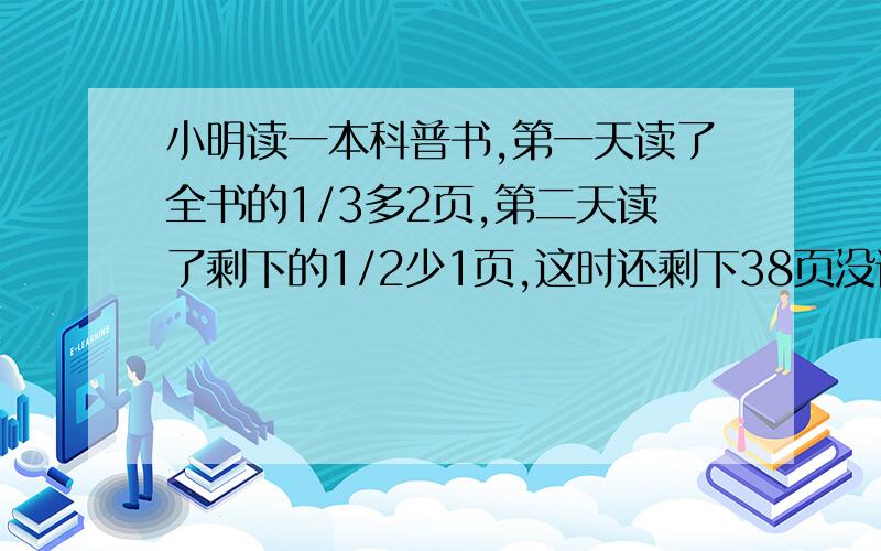 小明读一本科普书,第一天读了全书的1/3多2页,第二天读了剩下的1/2少1页,这时还剩下38页没读,这本书多少页