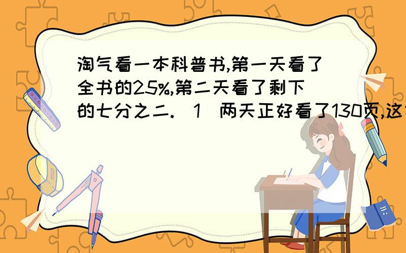 淘气看一本科普书,第一天看了全书的25%,第二天看了剩下的七分之二.（1）两天正好看了130页,这本书有多少页?（2）第一天比第二天多看了10页,这本书有多少页?