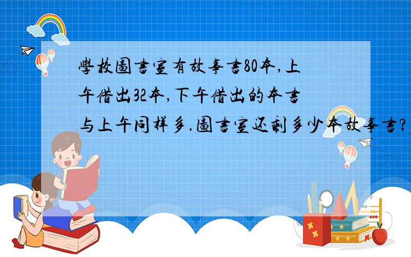 学校图书室有故事书80本,上午借出32本,下午借出的本书与上午同样多.图书室还剩多少本故事书?（用两种方法解答）