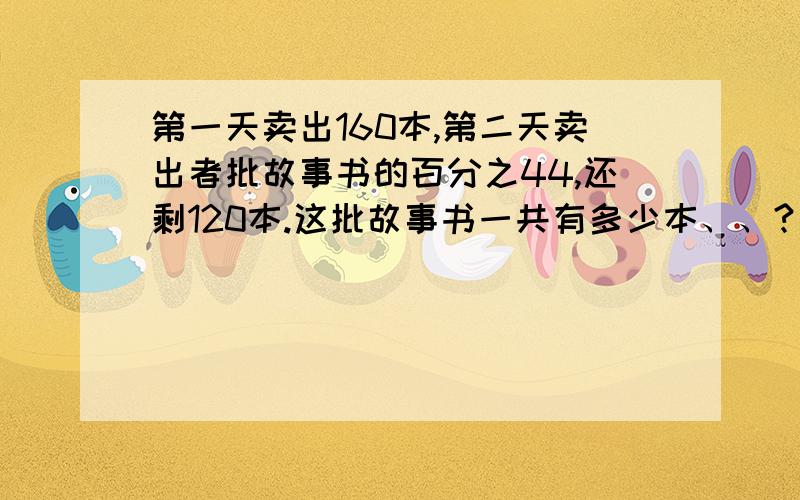 第一天卖出160本,第二天卖出者批故事书的百分之44,还剩120本.这批故事书一共有多少本、、?