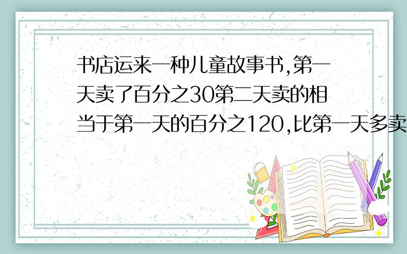 书店运来一种儿童故事书,第一天卖了百分之30第二天卖的相当于第一天的百分之120,比第一天多卖30本,书店一共运来多少故事书