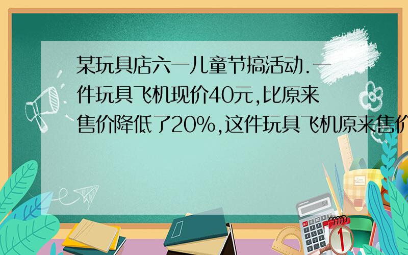 某玩具店六一儿童节搞活动.一件玩具飞机现价40元,比原来售价降低了20%,这件玩具飞机原来售价是多少元?