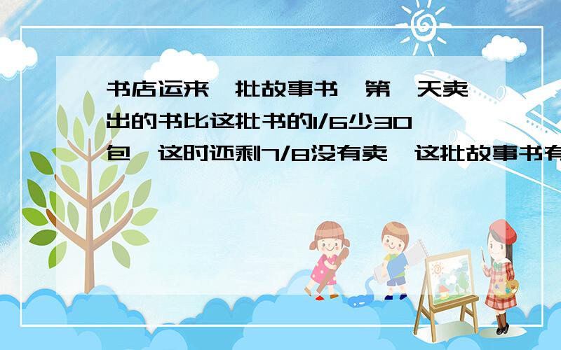 书店运来一批故事书,第一天卖出的书比这批书的1/6少30包,这时还剩7/8没有卖,这批故事书有多少包?