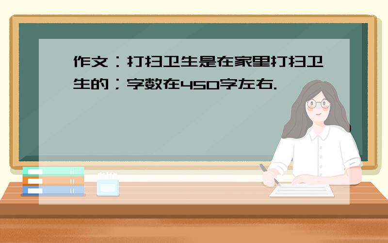 作文：打扫卫生是在家里打扫卫生的；字数在450字左右.