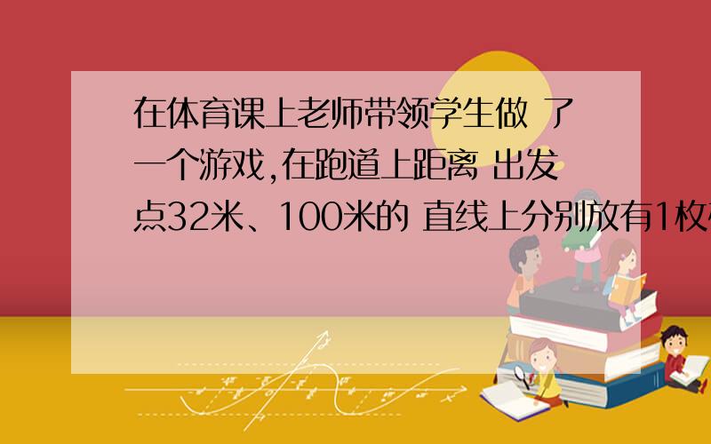 在体育课上老师带领学生做 了一个游戏,在跑道上距离 出发点32米、100米的 直线上分别放有1枚硬币在体育课上老师带领学生做了一个游戏,在跑道上距离出发点32米、100米的直线上分别放有1