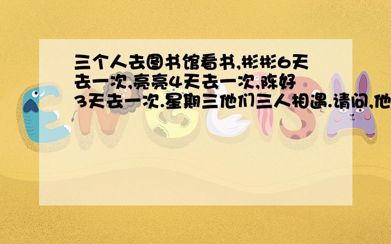 三个人去图书馆看书,彬彬6天去一次,亮亮4天去一次,陈好3天去一次.星期三他们三人相遇.请问,他们三个