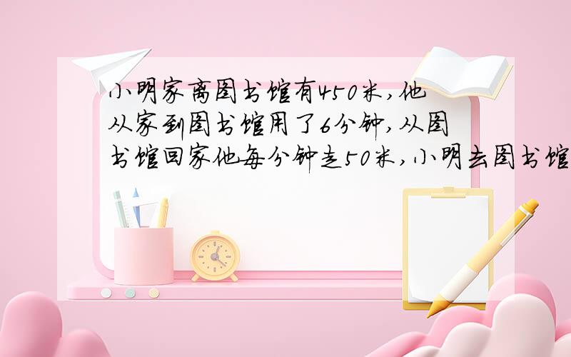 小明家离图书馆有450米,他从家到图书馆用了6分钟,从图书馆回家他每分钟走50米,小明去图书馆和回家平均每分钟走了多少米?