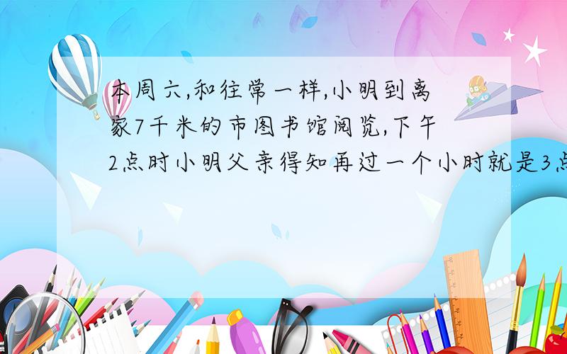 本周六,和往常一样,小明到离家7千米的市图书馆阅览,下午2点时小明父亲得知再过一个小时就是3点钟将会有暴风雪来临本市,于是立即骑车去图书馆接小明,去时部分信息：小明爸爸前15分钟行