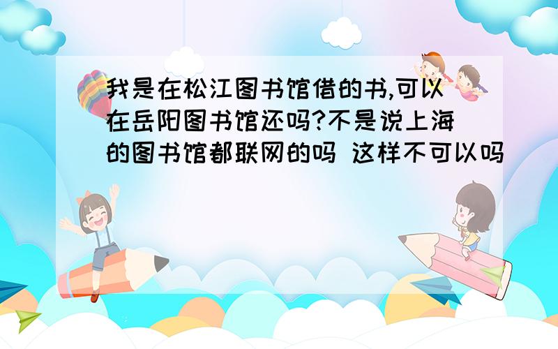 我是在松江图书馆借的书,可以在岳阳图书馆还吗?不是说上海的图书馆都联网的吗 这样不可以吗