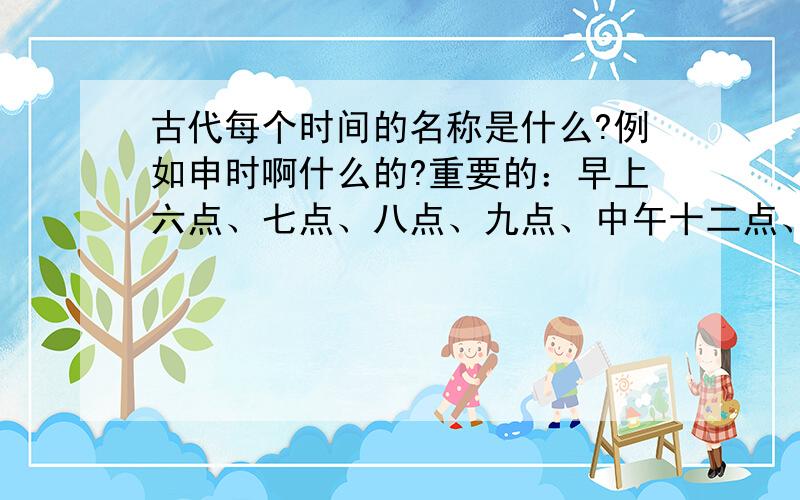 古代每个时间的名称是什么?例如申时啊什么的?重要的：早上六点、七点、八点、九点、中午十二点、下午一点、二点、三点、四点、五点、六点、七点、八点、九点、半夜十点到五点在古