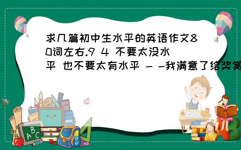 求几篇初中生水平的英语作文80词左右.9 4 不要太没水平 也不要太有水平 - -我满意了给奖赏~· - -- - 5篇我已经憋出来3篇了.不知道要写神马了.- -