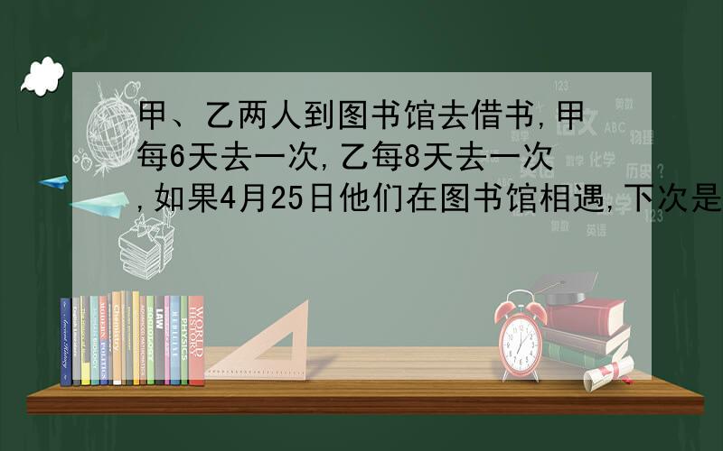 甲、乙两人到图书馆去借书,甲每6天去一次,乙每8天去一次,如果4月25日他们在图书馆相遇,下次是多少日是不是：6+1=7（天）8+1=9（天）[7,9]=6325+63-30-31=27所以是6月27日?先把你的答案说说好急