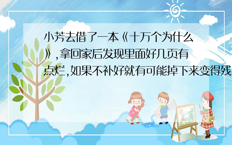 小芳去借了一本《十万个为什么》,拿回家后发现里面好几页有点烂,如果不补好就有可能掉下来变得残缺不全作文500字