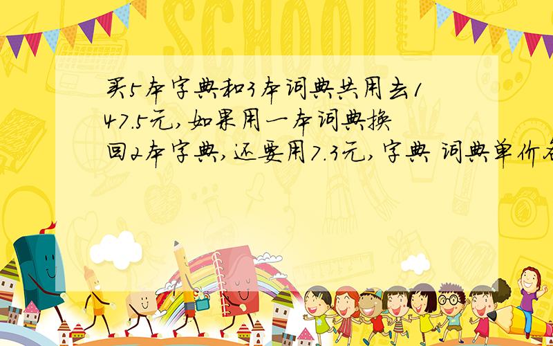 买5本字典和3本词典共用去147.5元,如果用一本词典换回2本字典,还要用7.3元,字典 词典单价各是多少元?