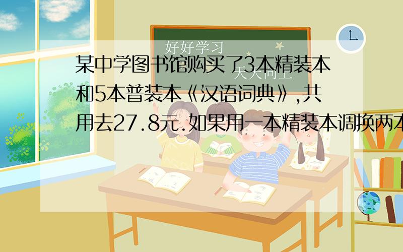 某中学图书馆购买了3本精装本和5本普装本《汉语词典》,共用去27.8元.如果用一本精装本调换两本普装本还得再付1元.精装本《汉语词典》每本多少元?