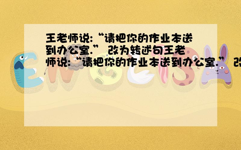 王老师说:“请把你的作业本送到办公室.” 改为转述句王老师说:“请把你的作业本送到办公室.” 改为第三人称转述句