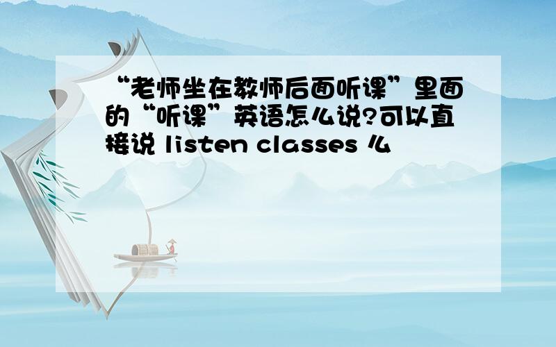 “老师坐在教师后面听课”里面的“听课”英语怎么说?可以直接说 listen classes 么