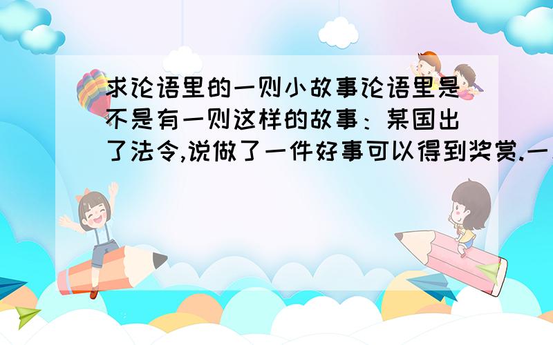 求论语里的一则小故事论语里是不是有一则这样的故事：某国出了法令,说做了一件好事可以得到奖赏.一次孔子的弟子做了好事却不要奖赏,孔子就批评他,说他阻碍了别人做好事.请问论语里