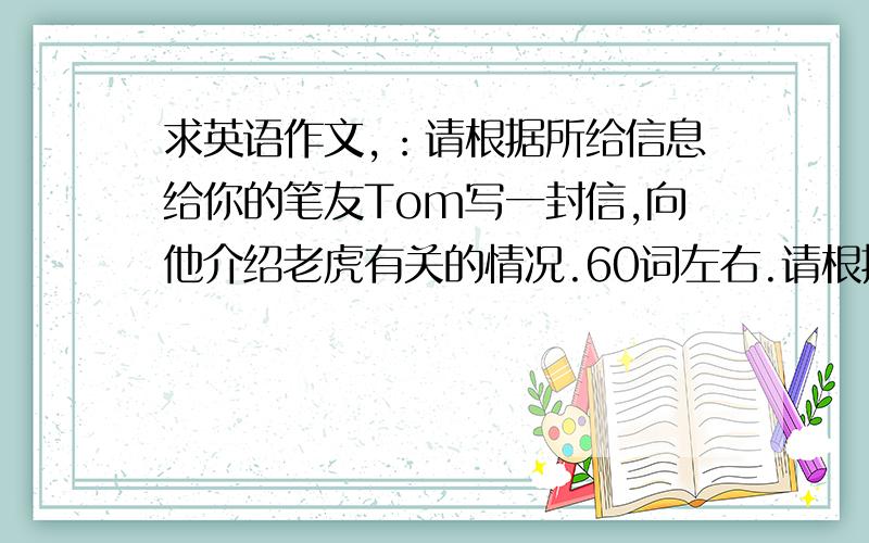 求英语作文,：请根据所给信息给你的笔友Tom写一封信,向他介绍老虎有关的情况.60词左右.请根据所给信息给你的笔友Tom写一封信,向他介绍老虎有关的情况.60词左右.1.生活在森林里,以小动物