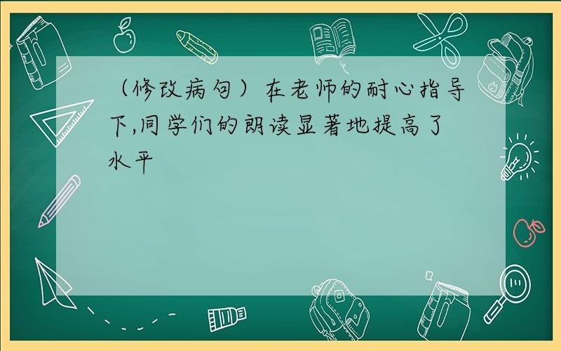 （修改病句）在老师的耐心指导下,同学们的朗读显著地提高了水平