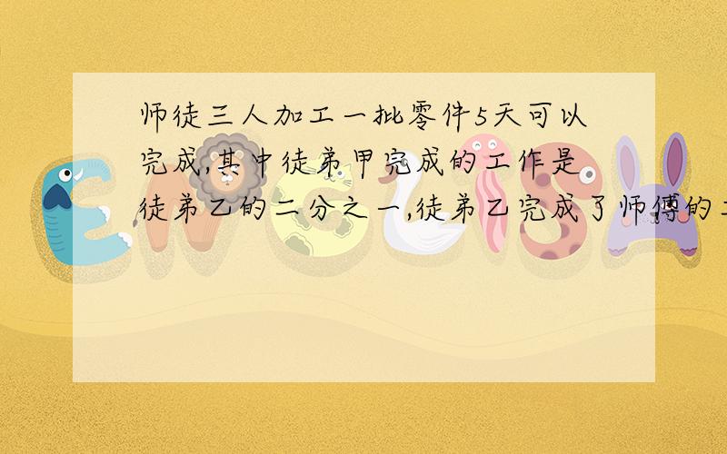 师徒三人加工一批零件5天可以完成,其中徒弟甲完成的工作是徒弟乙的二分之一,徒弟乙完成了师傅的二分之一,师徒三人加工一批零件5天可以完成,其中徒弟甲完成的工作是徒弟乙的二分之一,