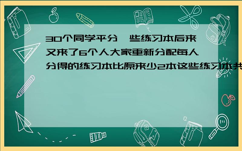 30个同学平分一些练习本后来又来了6个人大家重新分配每人分得的练习本比原来少2本这些练习本共有多少本