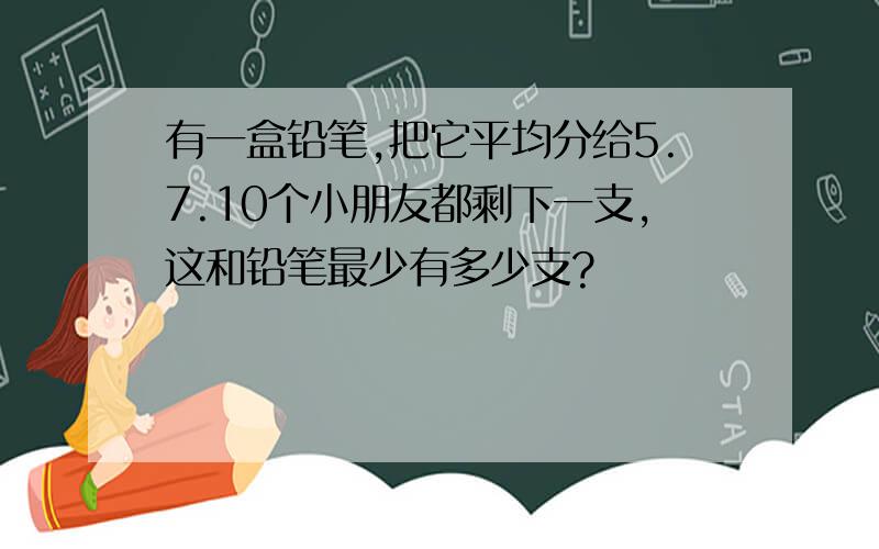 有一盒铅笔,把它平均分给5.7.10个小朋友都剩下一支,这和铅笔最少有多少支?