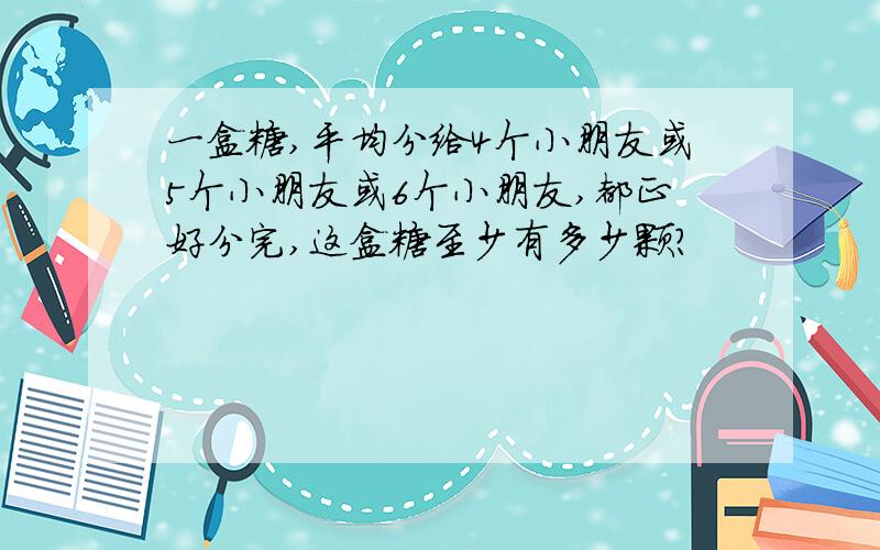 一盒糖,平均分给4个小朋友或5个小朋友或6个小朋友,都正好分完,这盒糖至少有多少颗?