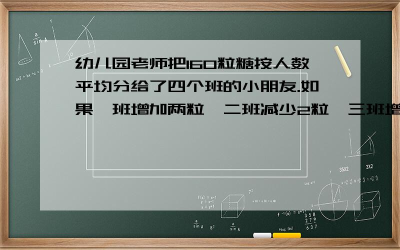 幼儿园老师把160粒糖按人数平均分给了四个班的小朋友.如果一班增加两粒,二班减少2粒,三班增加一倍,四班减一半,那么各班分得的粒数相等,这四个班原来各得多少粒 ?幼儿园老师把180粒糖按