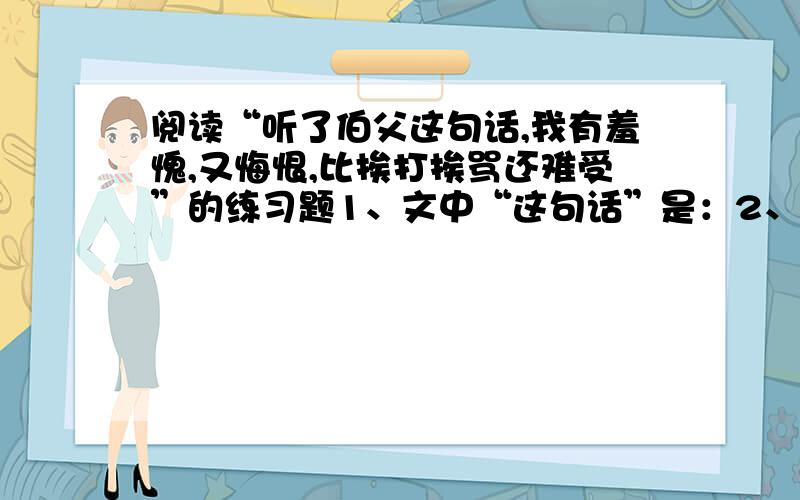 阅读“听了伯父这句话,我有羞愧,又悔恨,比挨打挨骂还难受”的练习题1、文中“这句话”是：2、这句话表面在夸自己,实际上是：3、这句话体现了：4、从此以后,我：这说明5、“我”听了这