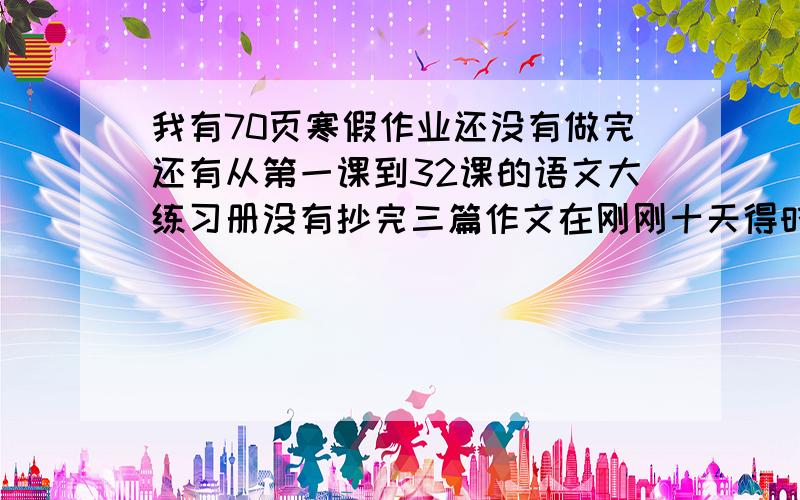 我有70页寒假作业还没有做完还有从第一课到32课的语文大练习册没有抄完三篇作文在刚刚十天得时间怎么布置这些作业得顺序表