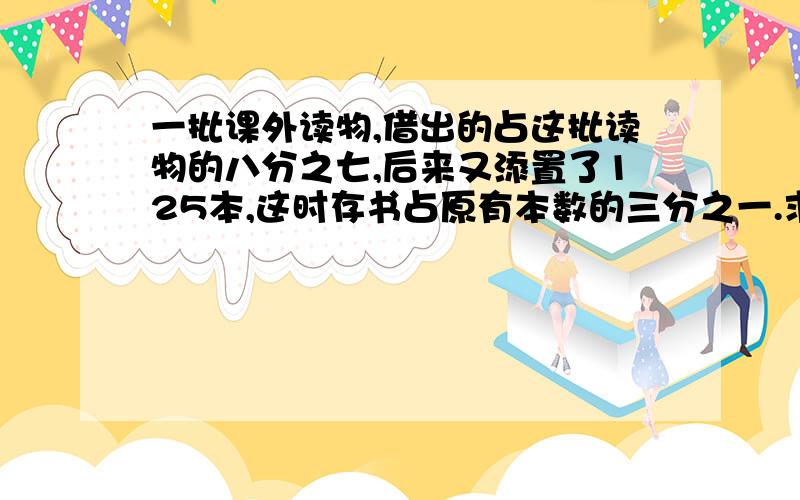 一批课外读物,借出的占这批读物的八分之七,后来又添置了125本,这时存书占原有本数的三分之一.求原有课书多少本