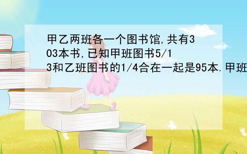 甲乙两班各一个图书馆,共有303本书,已知甲班图书5/13和乙班图书的1/4合在一起是95本.甲班有图书（ ）本?