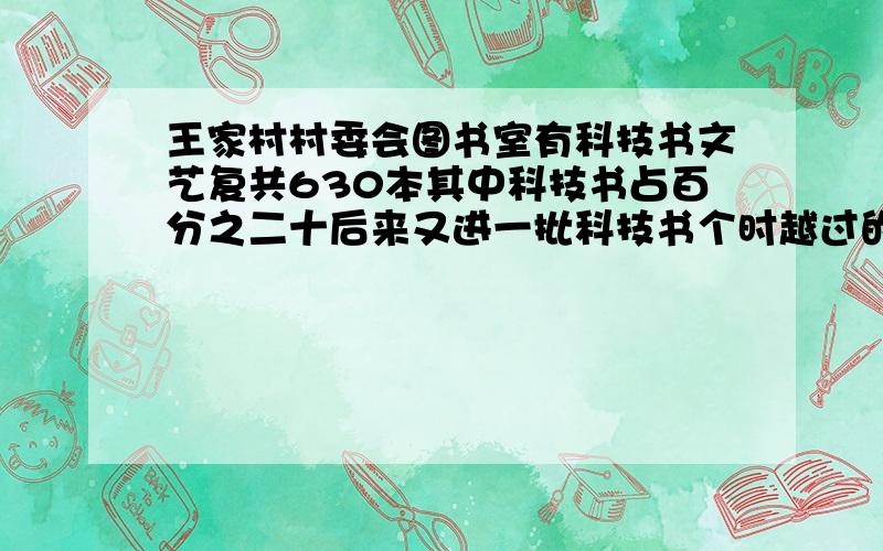 王家村村委会图书室有科技书文艺复共630本其中科技书占百分之二十后来又进一批科技书个时越过的书占总数的三分之三十有又买进多少本科技数