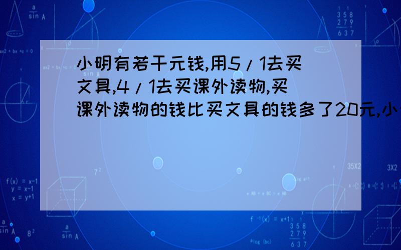 小明有若干元钱,用5/1去买文具,4/1去买课外读物,买课外读物的钱比买文具的钱多了20元,小明一共有多少元?