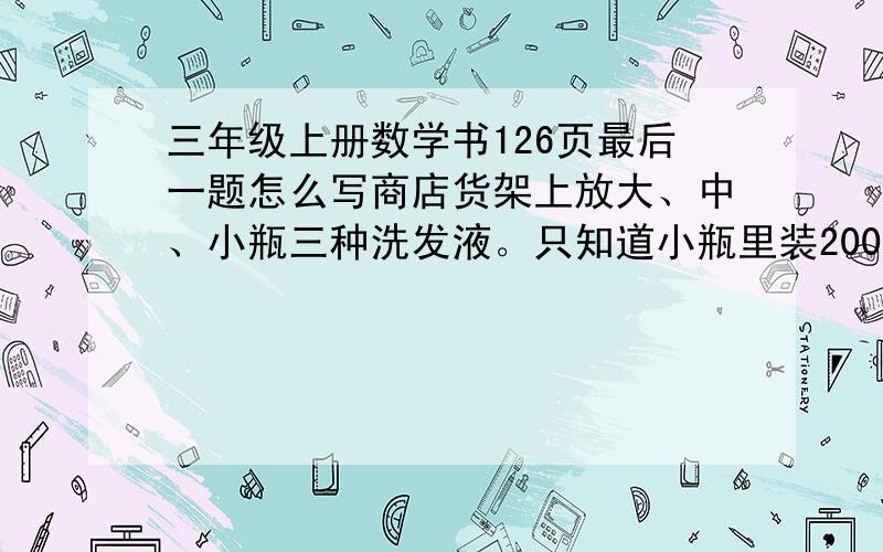 三年级上册数学书126页最后一题怎么写商店货架上放大、中、小瓶三种洗发液。只知道小瓶里装200克，每层装的洗发液同样重。算一算大瓶、中瓶里各装多少克洗发液 第一层一个大，七个小