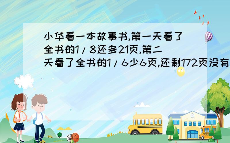 小华看一本故事书,第一天看了全书的1/8还多21页,第二天看了全书的1/6少6页,还剩172页没有看.这本书有这本书有多少页?