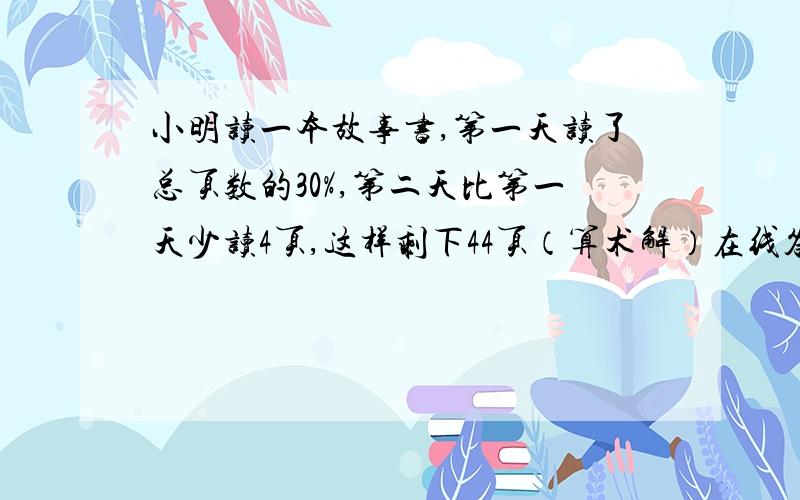 小明读一本故事书,第一天读了总页数的30%,第二天比第一天少读4页,这样剩下44页（算术解）在线答,